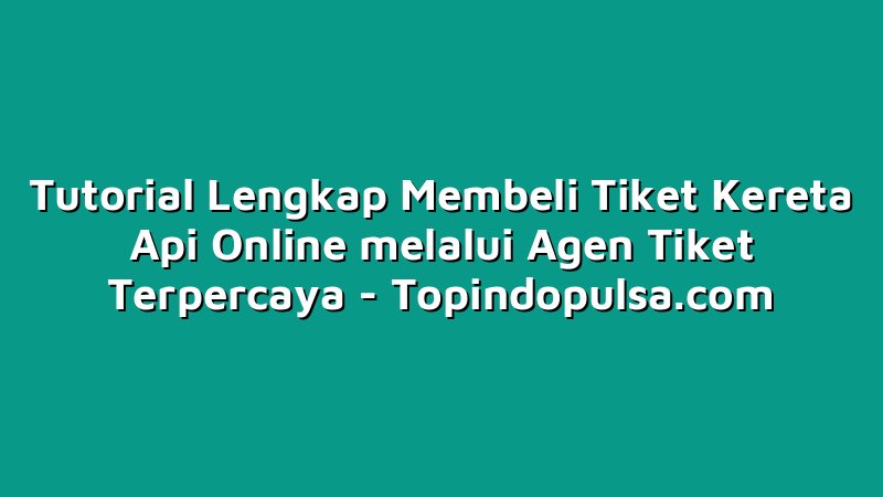Tutorial Lengkap Membeli Tiket Kereta Api Online melalui Agen Tiket Terpercaya