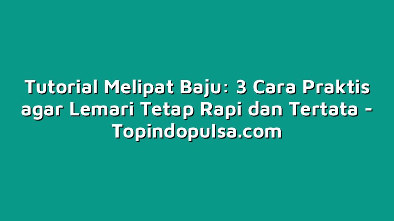 Tutorial Melipat Baju: 3 Cara Praktis agar Lemari Tetap Rapi dan Tertata