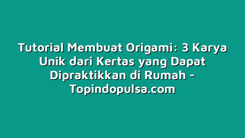 Tutorial Membuat Origami: 3 Karya Unik dari Kertas yang Dapat Dipraktikkan di Rumah