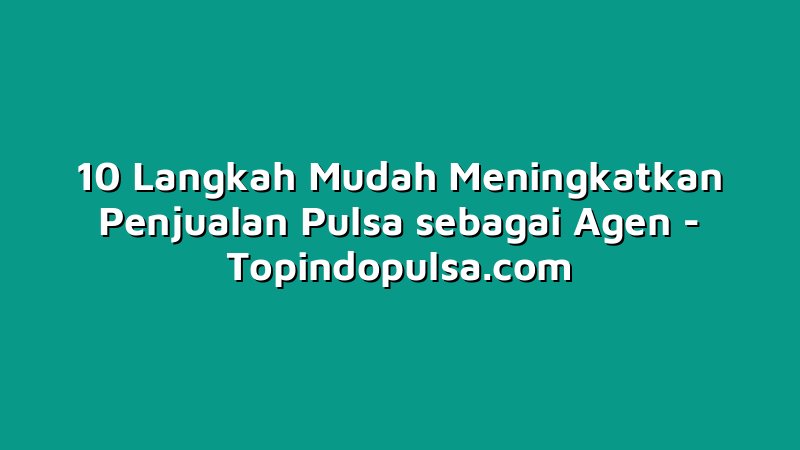 10 Langkah Mudah Meningkatkan Penjualan Pulsa sebagai Agen
