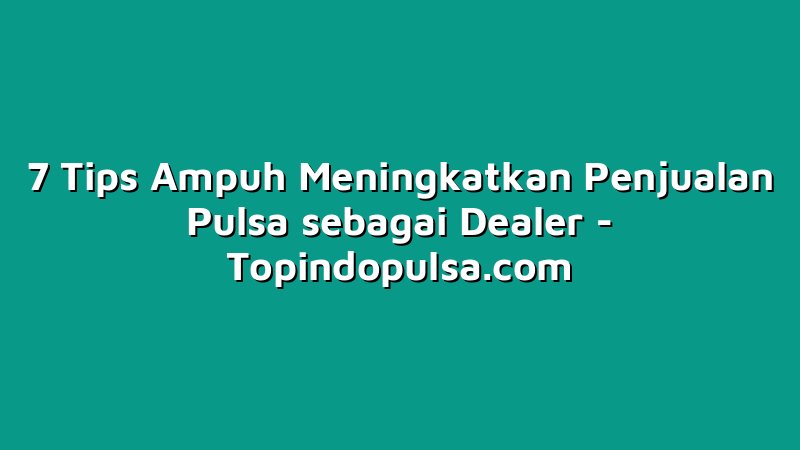 7 Tips Ampuh Meningkatkan Penjualan Pulsa sebagai Dealer