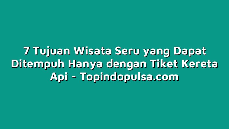 7 Tujuan Wisata Seru yang Dapat Ditempuh Hanya dengan Tiket Kereta Api