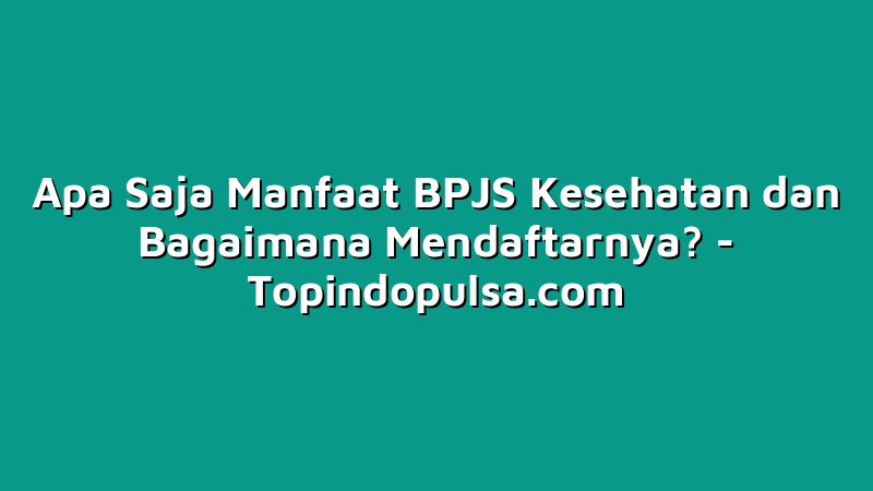 Apa Saja Manfaat BPJS Kesehatan dan Bagaimana Mendaftarnya?