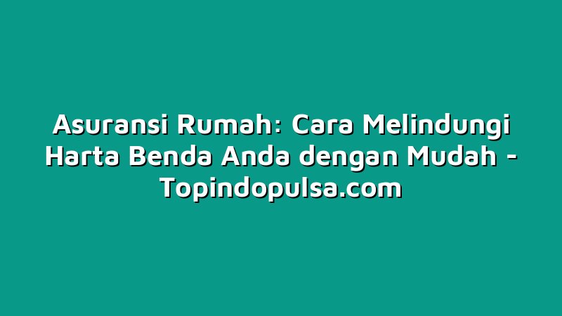 Asuransi Rumah: Cara Melindungi Harta Benda Anda dengan Mudah