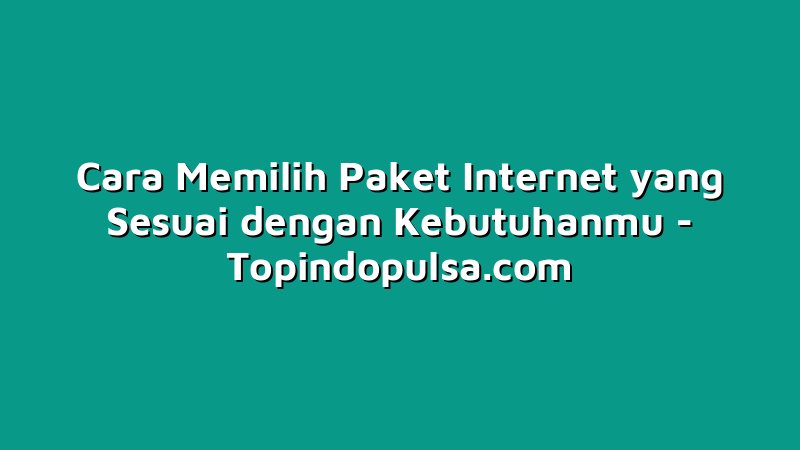 Cara Memilih Paket Internet yang Sesuai dengan Kebutuhanmu