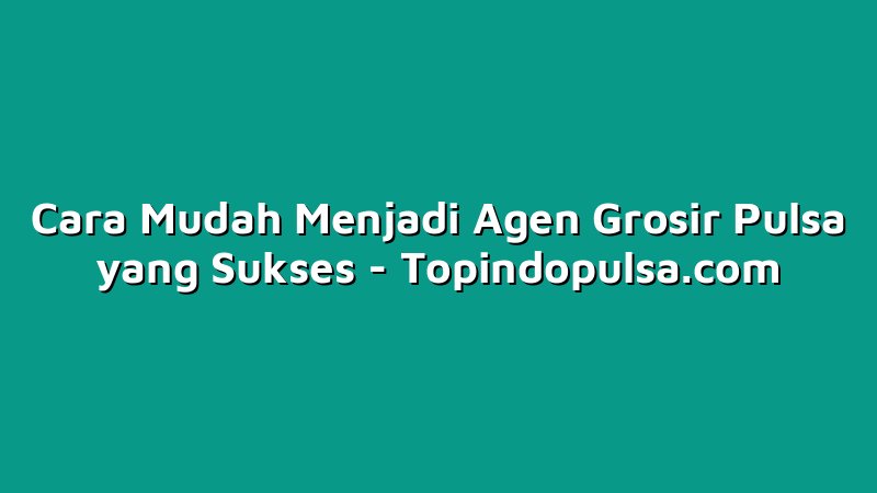 Cara Mudah Menjadi Agen Grosir Pulsa yang Sukses