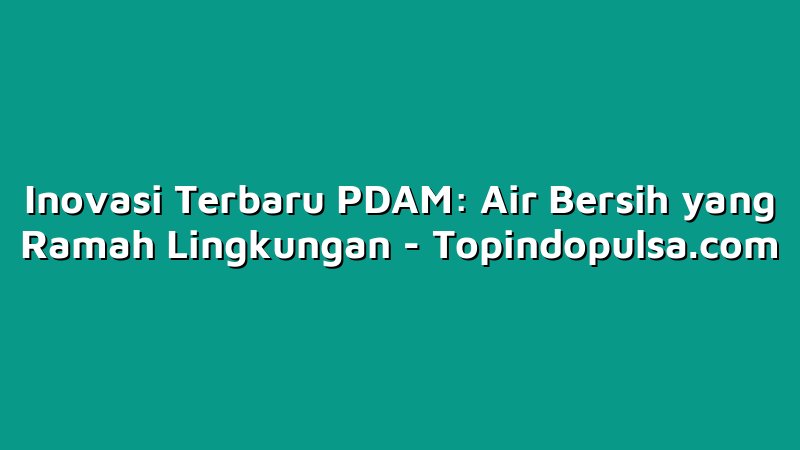 Inovasi Terbaru PDAM: Air Bersih yang Ramah Lingkungan