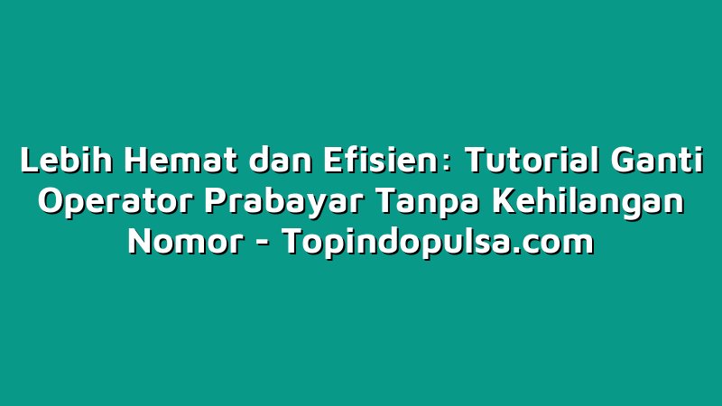Lebih Hemat dan Efisien: Tutorial Ganti Operator Prabayar Tanpa Kehilangan Nomor