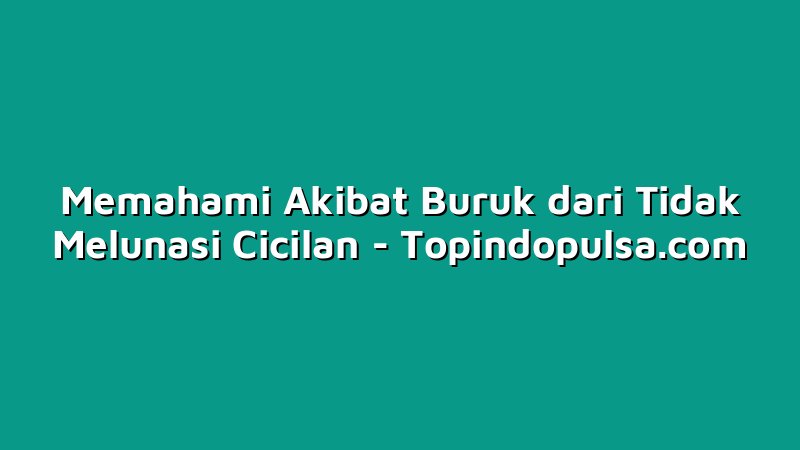Memahami Akibat Buruk dari Tidak Melunasi Cicilan