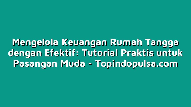 Mengelola Keuangan Rumah Tangga dengan Efektif: Tutorial Praktis untuk Pasangan Muda