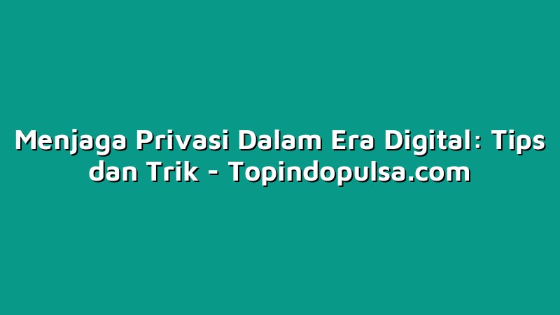 Menjaga Privasi Dalam Era Digital: Tips dan Trik