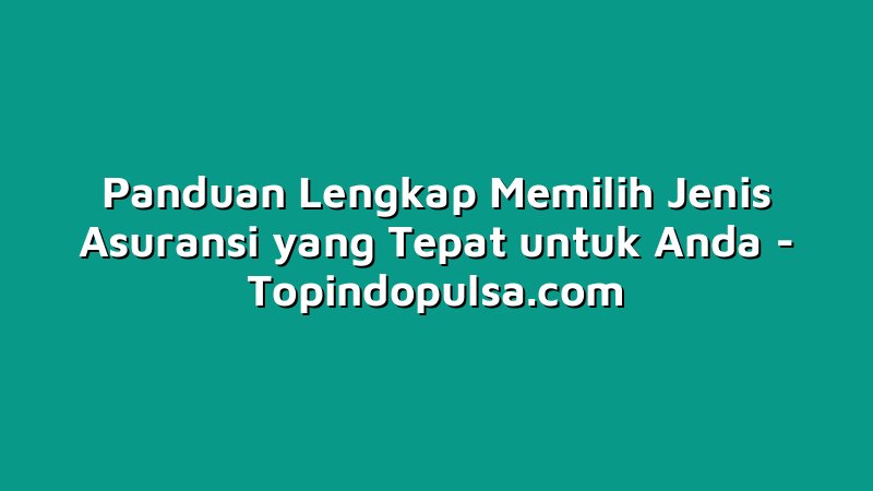 Panduan Lengkap Memilih Jenis Asuransi yang Tepat untuk Anda