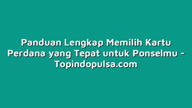 Panduan Lengkap Memilih Kartu Perdana yang Tepat untuk Ponselmu