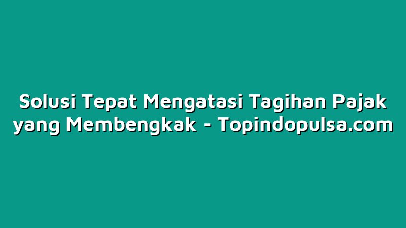 Solusi Tepat Mengatasi Tagihan Pajak yang Membengkak