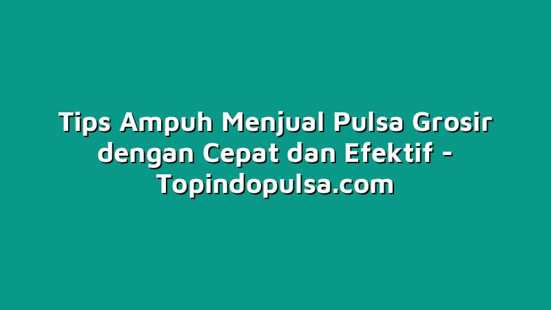 Tips Ampuh Menjual Pulsa Grosir dengan Cepat dan Efektif