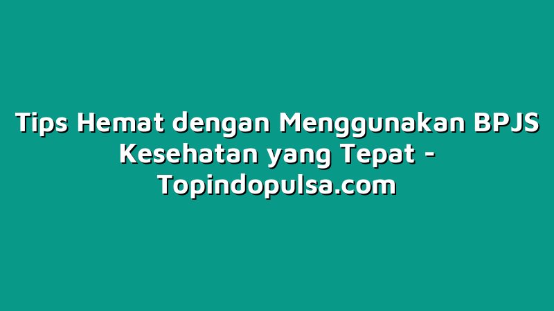 Tips Hemat dengan Menggunakan BPJS Kesehatan yang Tepat
