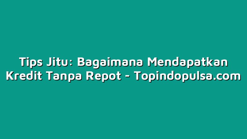 Tips Jitu: Bagaimana Mendapatkan Kredit Tanpa Repot