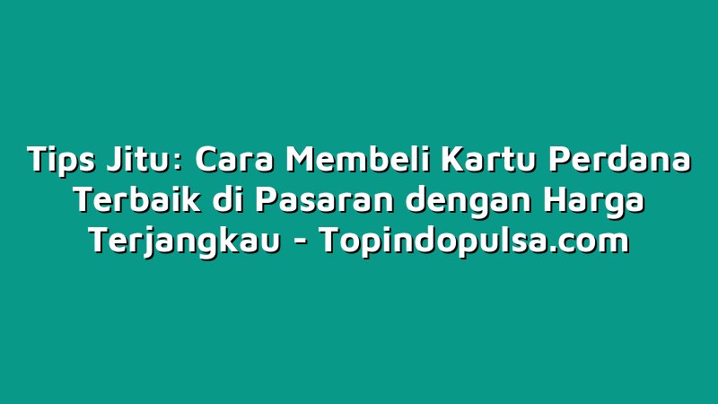 Tips Jitu: Cara Membeli Kartu Perdana Terbaik di Pasaran dengan Harga Terjangkau