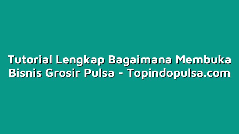 Tutorial Lengkap Bagaimana Membuka Bisnis Grosir Pulsa