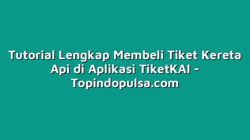 Tutorial Lengkap Membeli Tiket Kereta Api di Aplikasi TiketKAI