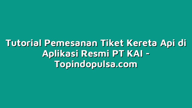 Tutorial Pemesanan Tiket Kereta Api di Aplikasi Resmi PT KAI