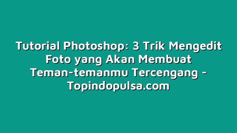 Tutorial Photoshop: 3 Trik Mengedit Foto yang Akan Membuat Teman-temanmu Tercengang