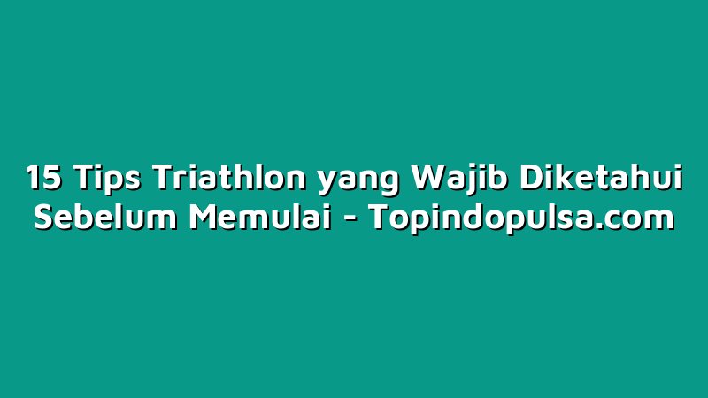 15 Tips Triathlon yang Wajib Diketahui Sebelum Memulai