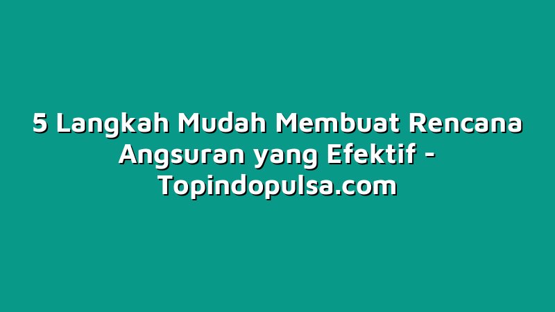 5 Langkah Mudah Membuat Rencana Angsuran yang Efektif