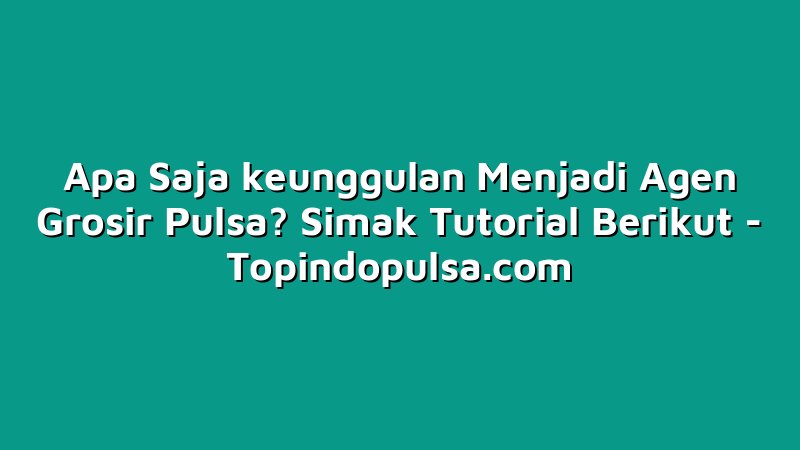 Apa Saja keunggulan Menjadi Agen Grosir Pulsa? Simak Tutorial Berikut
