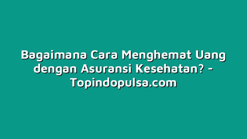 Bagaimana Cara Menghemat Uang dengan Asuransi Kesehatan?