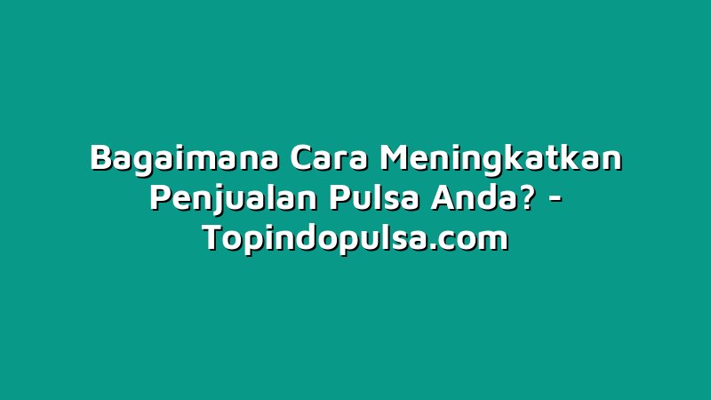 Bagaimana Cara Meningkatkan Penjualan Pulsa Anda?