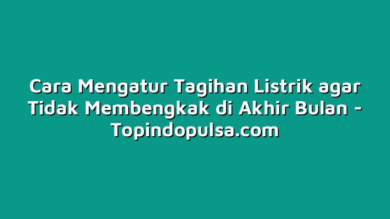 Cara Mengatur Tagihan Listrik agar Tidak Membengkak di Akhir Bulan