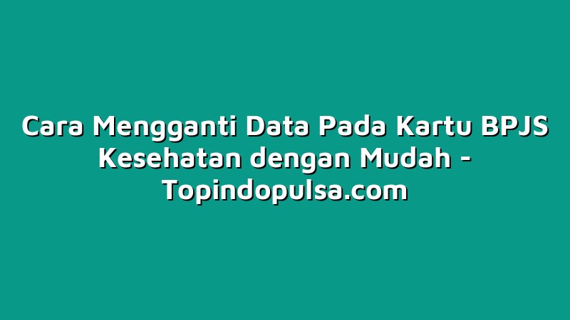 Cara Mengganti Data Pada Kartu BPJS Kesehatan dengan Mudah