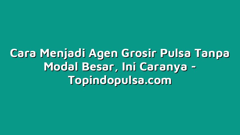 Cara Menjadi Agen Grosir Pulsa Tanpa Modal Besar, Ini Caranya