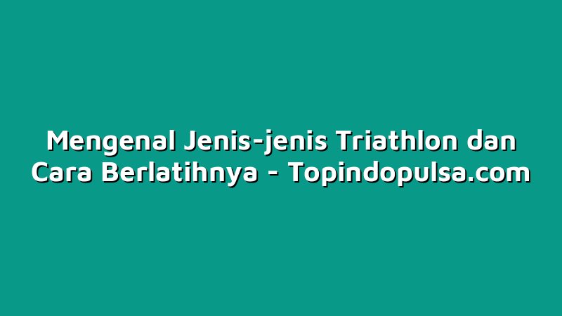 Mengenal Jenis-jenis Triathlon dan Cara Berlatihnya