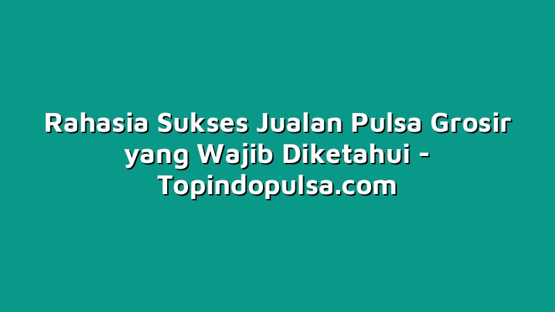 Rahasia Sukses Jualan Pulsa Grosir yang Wajib Diketahui