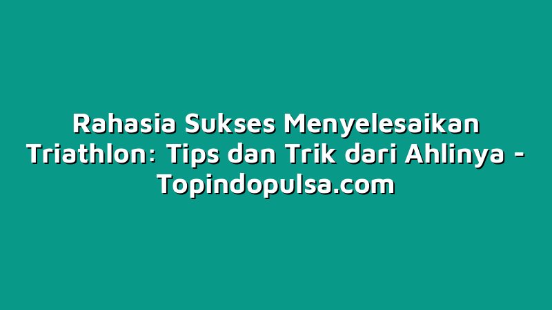 Rahasia Sukses Menyelesaikan Triathlon: Tips dan Trik dari Ahlinya