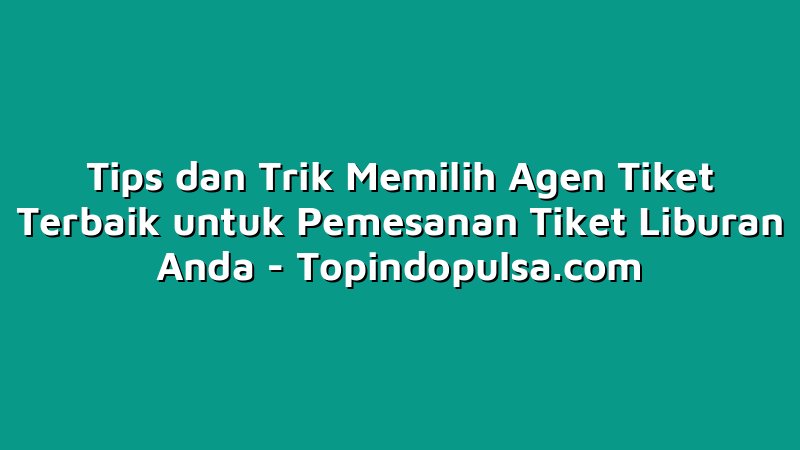 Tips dan Trik Memilih Agen Tiket Terbaik untuk Pemesanan Tiket Liburan Anda