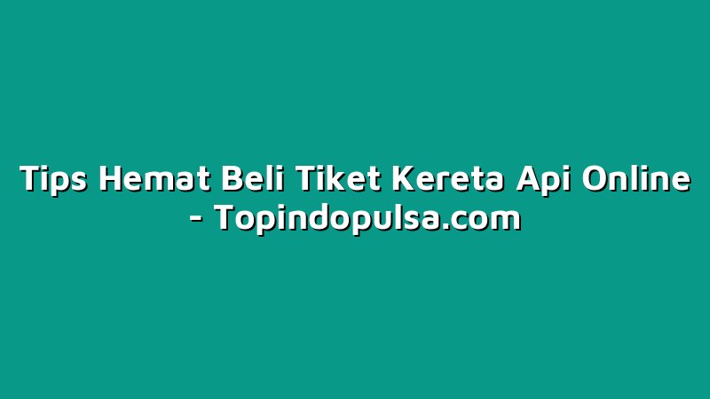 Tips Hemat Beli Tiket Kereta Api Online