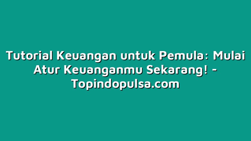 Tutorial Keuangan untuk Pemula: Mulai Atur Keuanganmu Sekarang!