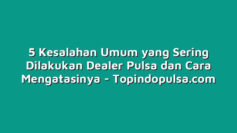 5 Kesalahan Umum yang Sering Dilakukan Dealer Pulsa dan Cara Mengatasinya