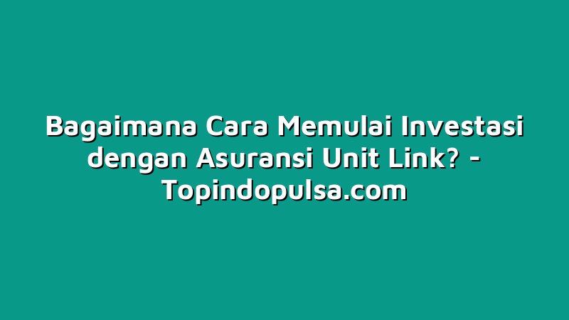 Bagaimana Cara Memulai Investasi dengan Asuransi Unit Link?