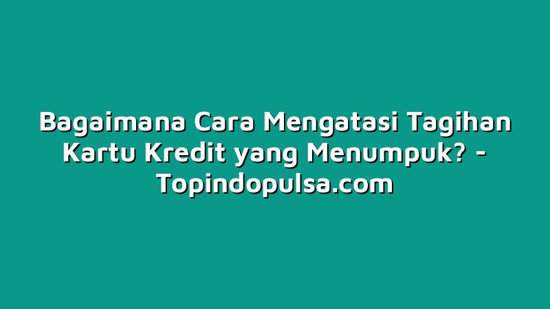 Bagaimana Cara Mengatasi Tagihan Kartu Kredit yang Menumpuk?