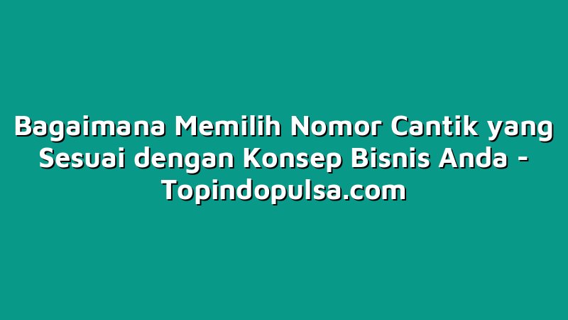 Bagaimana Memilih Nomor Cantik yang Sesuai dengan Konsep Bisnis Anda