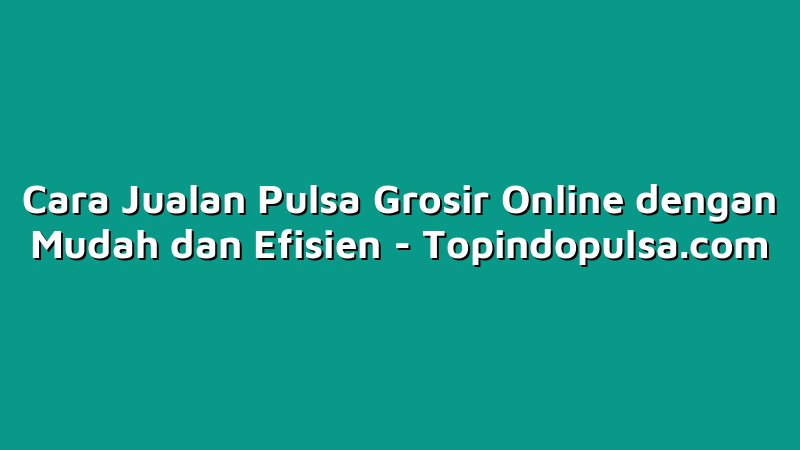 Cara Jualan Pulsa Grosir Online dengan Mudah dan Efisien