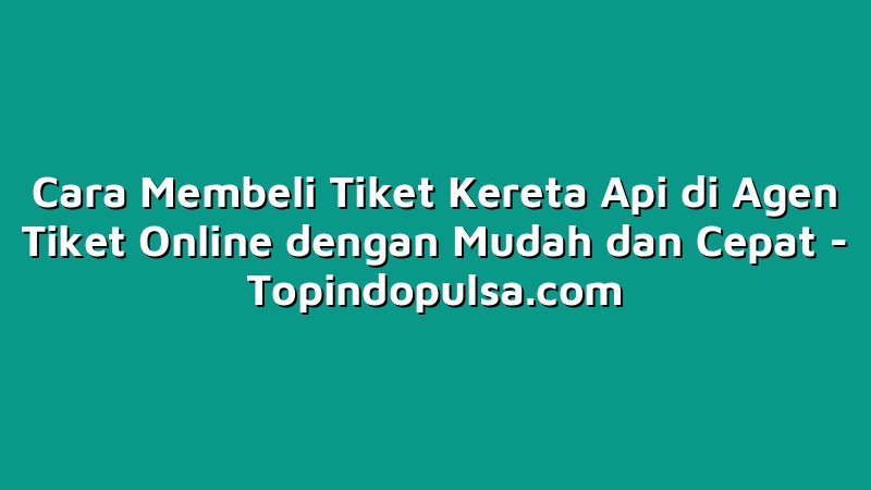 Cara Membeli Tiket Kereta Api di Agen Tiket Online dengan Mudah dan Cepat