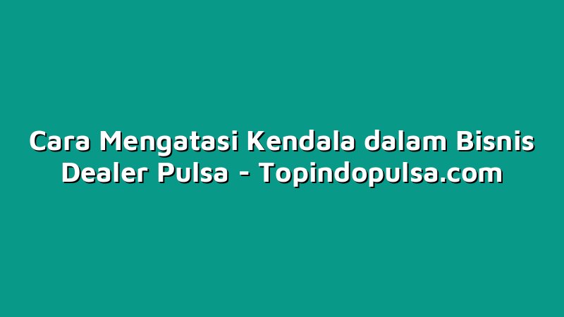 Cara Mengatasi Kendala dalam Bisnis Dealer Pulsa