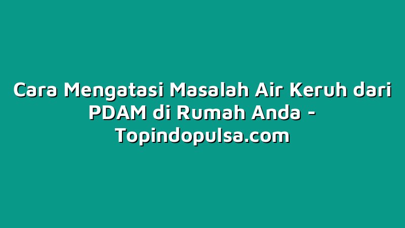 Cara Mengatasi Masalah Air Keruh dari PDAM di Rumah Anda
