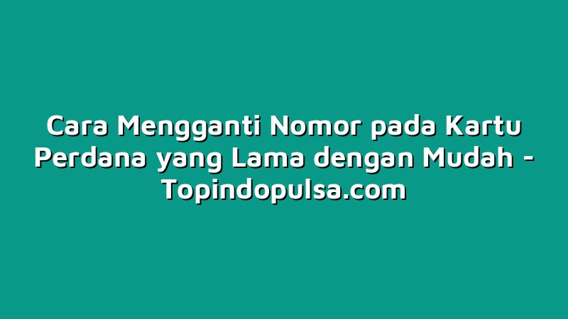Cara Mengganti Nomor pada Kartu Perdana yang Lama dengan Mudah