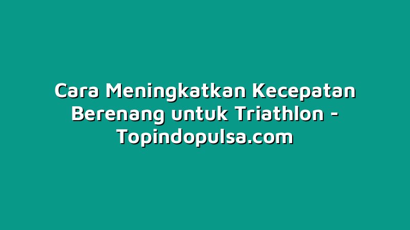 Cara Meningkatkan Kecepatan Berenang untuk Triathlon